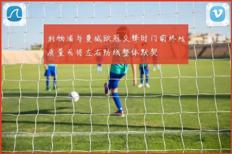 利物浦与曼城欧冠交锋时门前终结质量或将左右防线整体默契