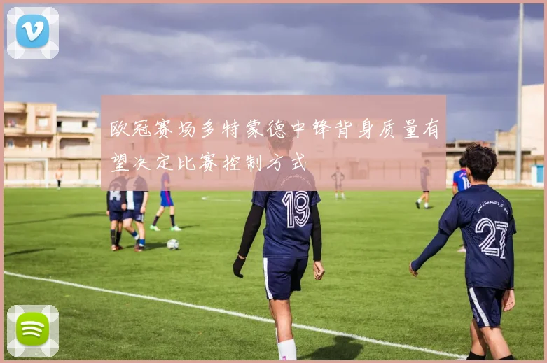 欧冠赛场多特蒙德中锋背身质量有望决定比赛控制方式