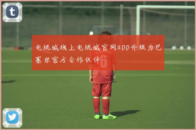电玩城线上电玩城官网app升级为巴塞尔官方合作伙伴