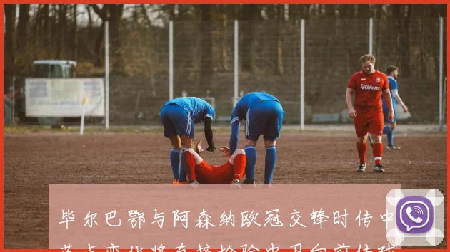 毕尔巴鄂与阿森纳欧冠交锋时传中落点变化将直接检验中卫向前传球