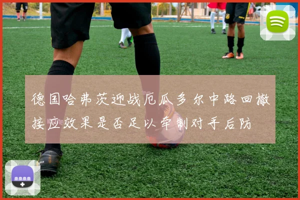 德国哈弗茨迎战厄瓜多尔中路回撤接应效果是否足以牵制对手后防