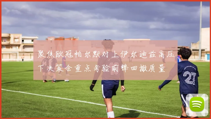 聚焦欧冠帕尔默对上伊尔迪兹高压下决策会重点考验前锋回撤质量