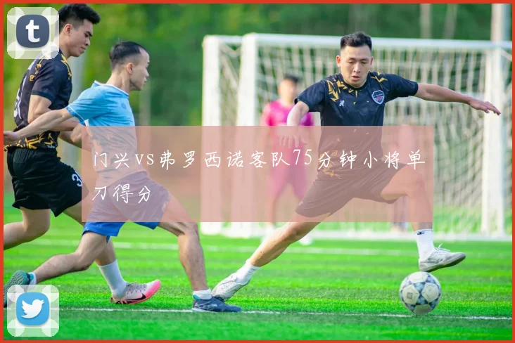 门兴vs弗罗西诺客队75分钟小将单刀得分