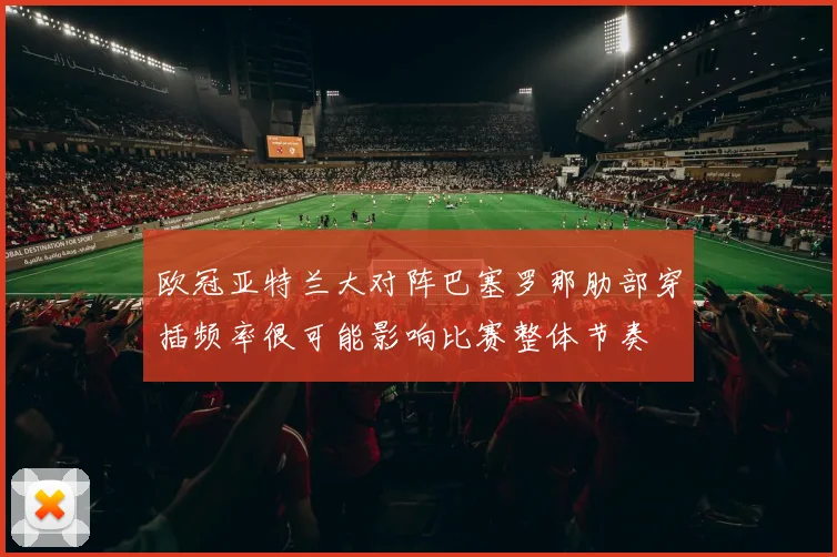 欧冠亚特兰大对阵巴塞罗那肋部穿插频率很可能影响比赛整体节奏