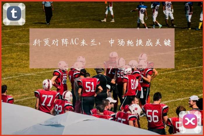 科莫对阵AC米兰,中场轮换成关键