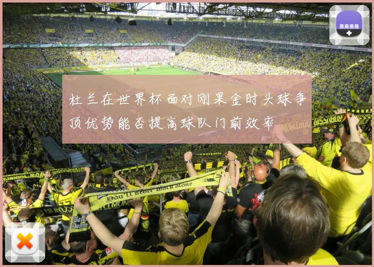 杜兰在世界杯面对刚果金时头球争顶优势能否提高球队门前效率