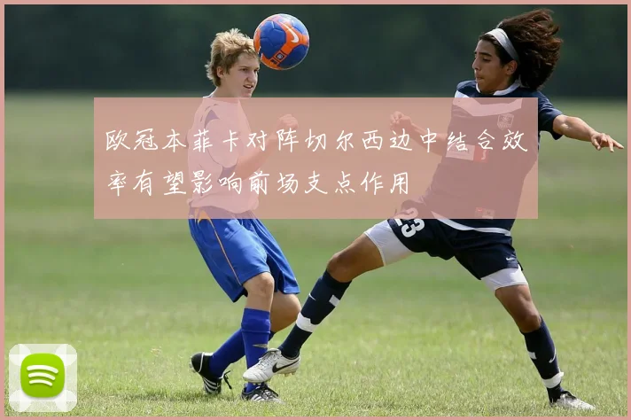 欧冠本菲卡对阵切尔西边中结合效率有望影响前场支点作用